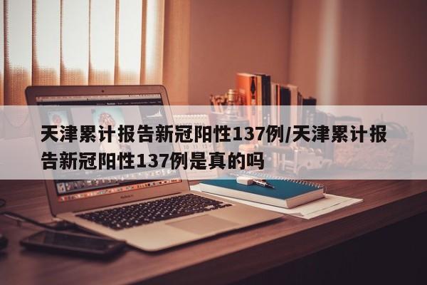 天津累计报告新冠阳性137例/天津累计报告新冠阳性137例是真的吗