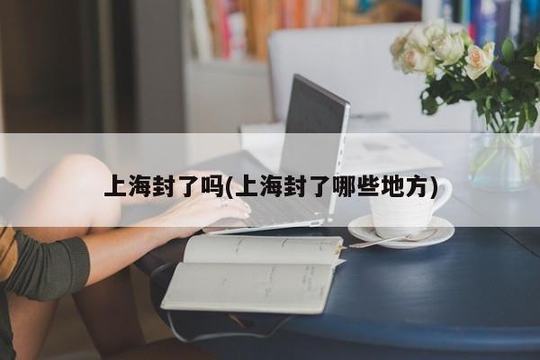 上海封了吗(上海封了哪些地方)