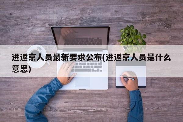 进返京人员最新要求公布(进返京人员是什么意思)
