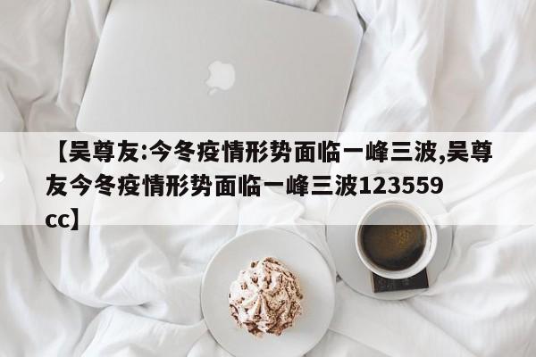 【吴尊友:今冬疫情形势面临一峰三波,吴尊友今冬疫情形势面临一峰三波123559 cc】