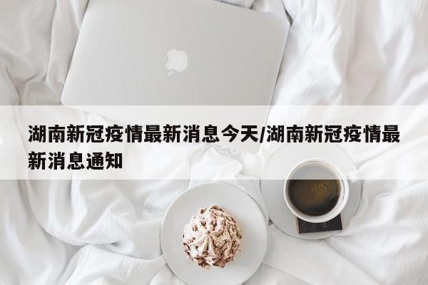 湖南新冠疫情最新消息今天/湖南新冠疫情最新消息通知