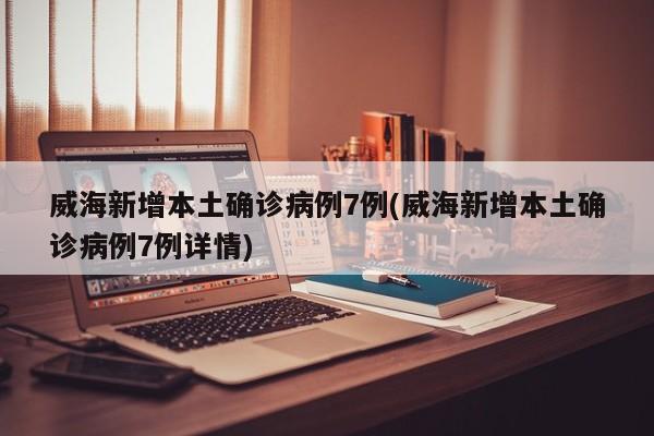 威海新增本土确诊病例7例(威海新增本土确诊病例7例详情)
