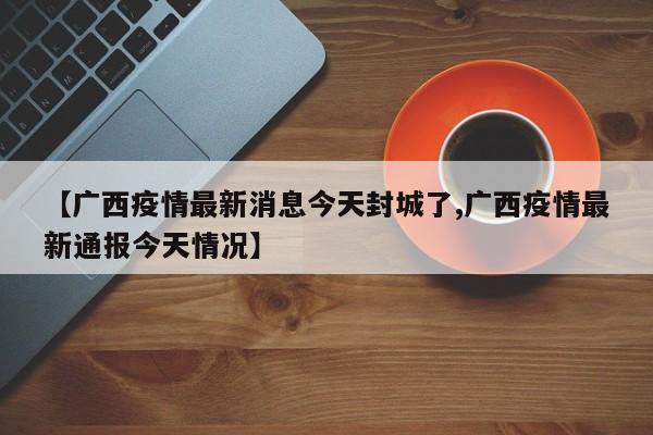 【广西疫情最新消息今天封城了,广西疫情最新通报今天情况】