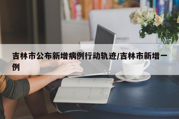 吉林市公布新增病例行动轨迹/吉林市新增一例