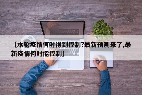 【本轮疫情何时得到控制?最新预测来了,最新疫情何时能控制】
