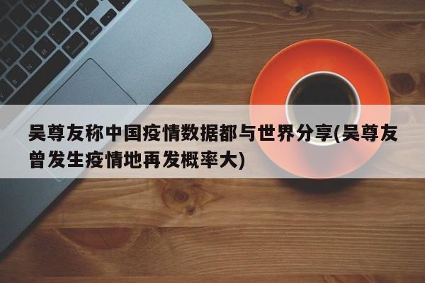 吴尊友称中国疫情数据都与世界分享(吴尊友曾发生疫情地再发概率大)
