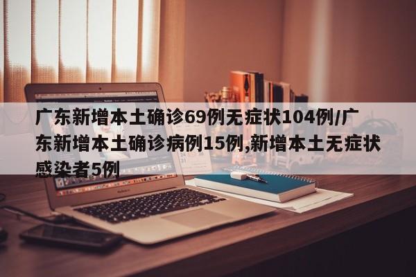 广东新增本土确诊69例无症状104例/广东新增本土确诊病例15例,新增本土无症状感染者5例