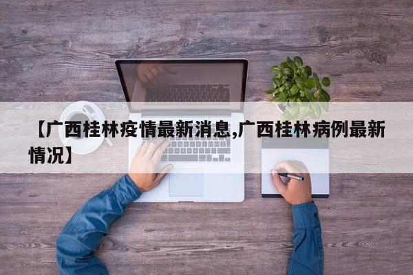 【广西桂林疫情最新消息,广西桂林病例最新情况】