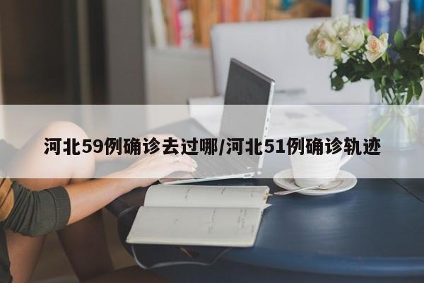 河北59例确诊去过哪/河北51例确诊轨迹