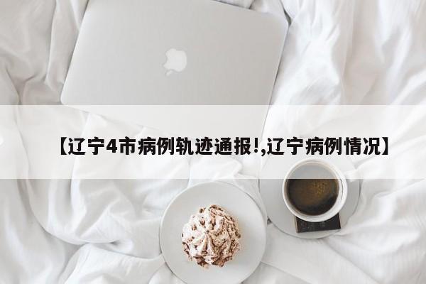 【辽宁4市病例轨迹通报!,辽宁病例情况】