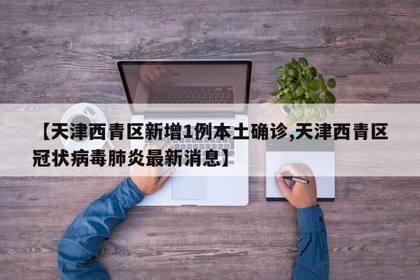 【天津西青区新增1例本土确诊,天津西青区冠状病毒肺炎最新消息】