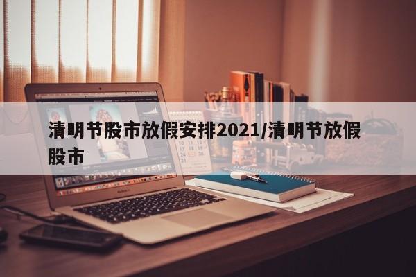 清明节股市放假安排2021/清明节放假 股市