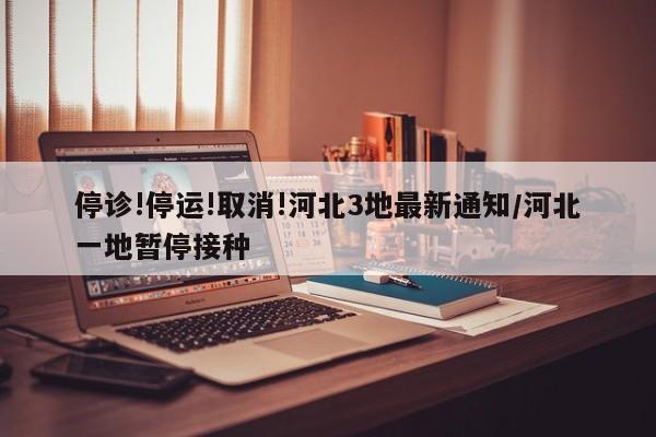 停诊!停运!取消!河北3地最新通知/河北一地暂停接种