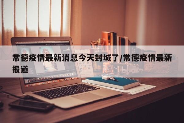 常德疫情最新消息今天封城了/常德疫情最新报道