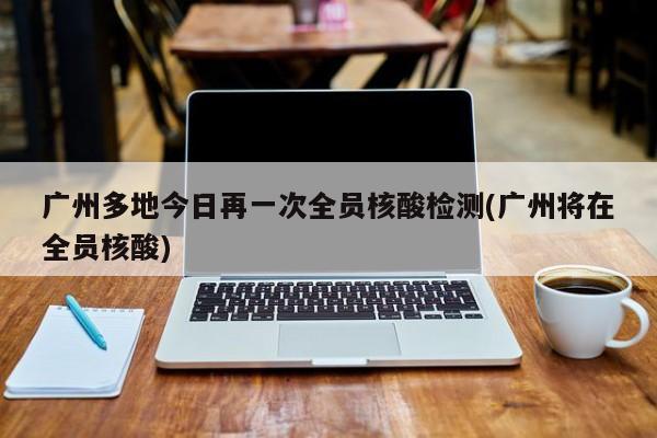 广州多地今日再一次全员核酸检测(广州将在全员核酸)