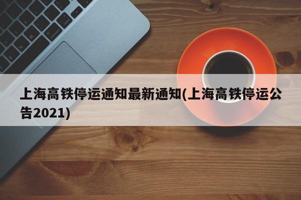 上海高铁停运通知最新通知(上海高铁停运公告2021)