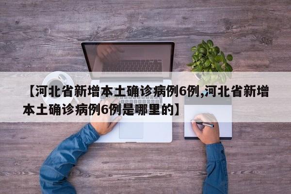 【河北省新增本土确诊病例6例,河北省新增本土确诊病例6例是哪里的】