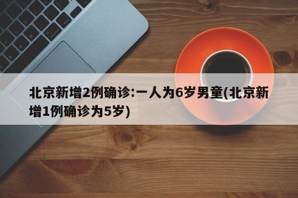 北京新增2例确诊:一人为6岁男童(北京新增1例确诊为5岁)