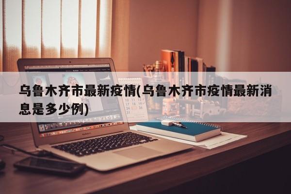 乌鲁木齐市最新疫情(乌鲁木齐市疫情最新消息是多少例)