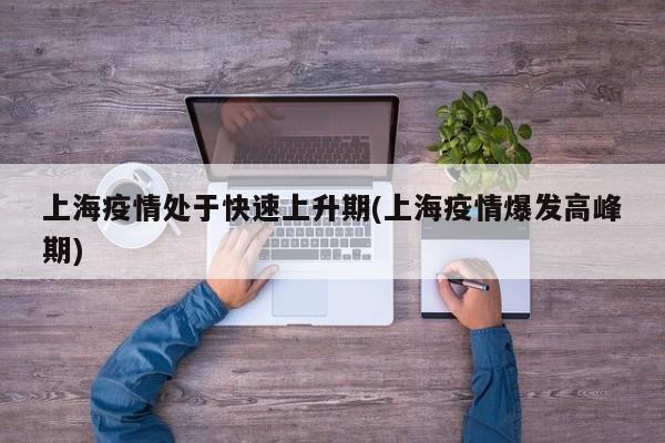 上海疫情处于快速上升期(上海疫情爆发高峰期)