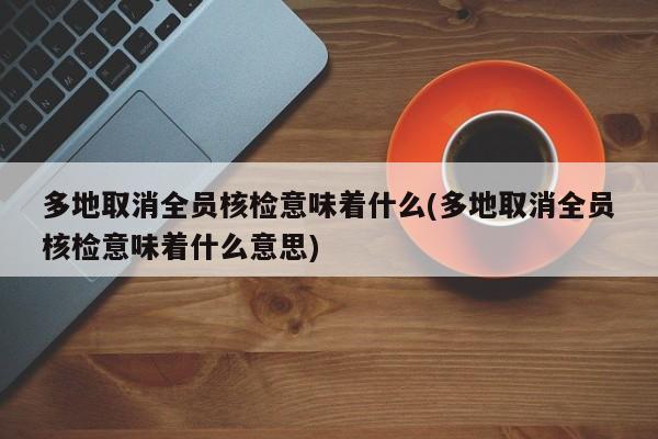 多地取消全员核检意味着什么(多地取消全员核检意味着什么意思)