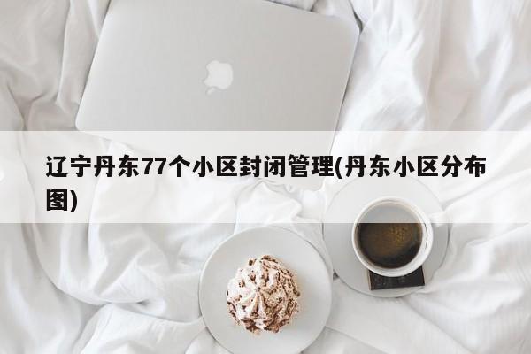 辽宁丹东77个小区封闭管理(丹东小区分布图)