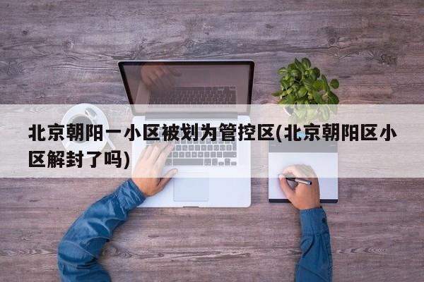 北京朝阳一小区被划为管控区(北京朝阳区小区解封了吗)
