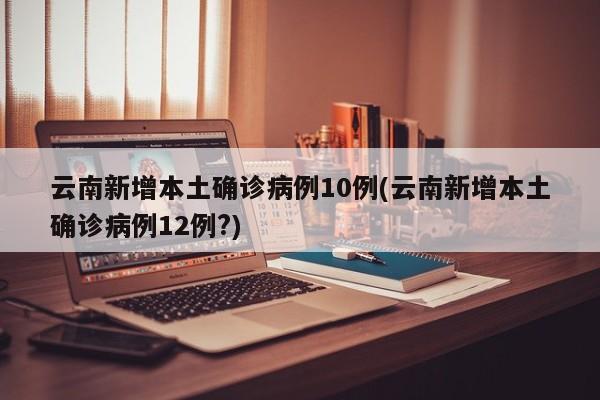 云南新增本土确诊病例10例(云南新增本土确诊病例12例?)