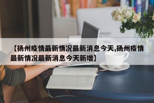 【扬州疫情最新情况最新消息今天,扬州疫情最新情况最新消息今天新增】