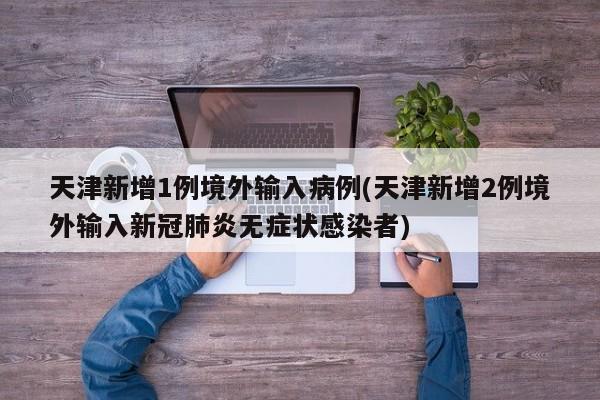 天津新增1例境外输入病例(天津新增2例境外输入新冠肺炎无症状感染者)