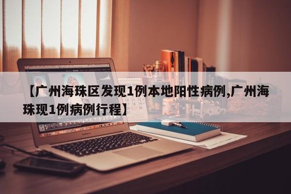 【广州海珠区发现1例本地阳性病例,广州海珠现1例病例行程】