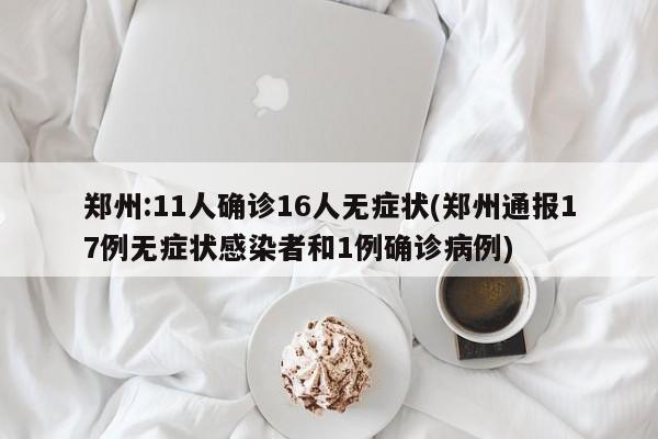 郑州:11人确诊16人无症状(郑州通报17例无症状感染者和1例确诊病例)