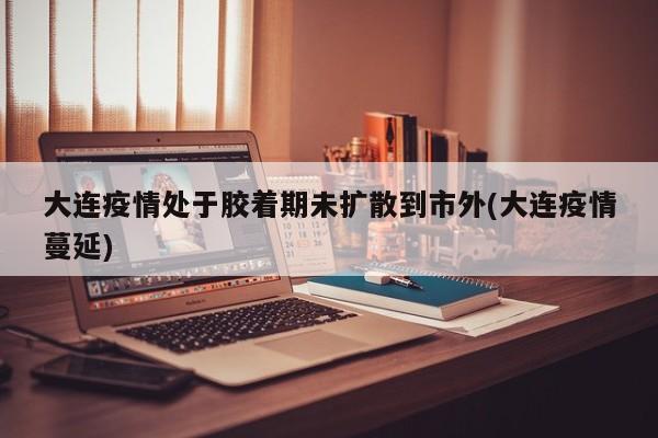 大连疫情处于胶着期未扩散到市外(大连疫情蔓延)
