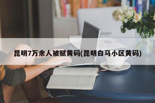 昆明7万余人被赋黄码(昆明白马小区黄码)