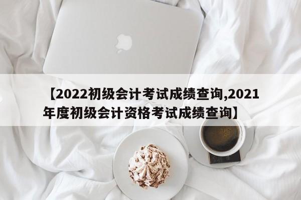 【2022初级会计考试成绩查询,2021年度初级会计资格考试成绩查询】