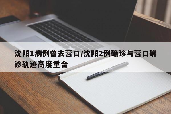 沈阳1病例曾去营口/沈阳2例确诊与营口确诊轨迹高度重合