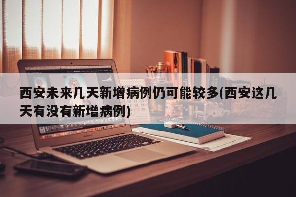 西安未来几天新增病例仍可能较多(西安这几天有没有新增病例)