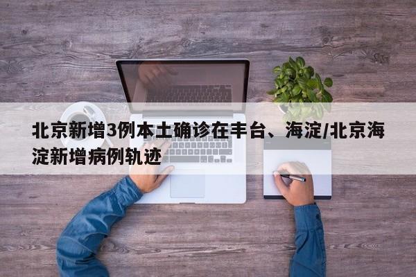 北京新增3例本土确诊在丰台、海淀/北京海淀新增病例轨迹