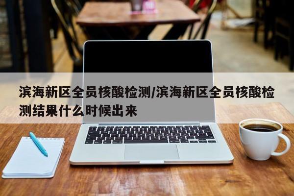 滨海新区全员核酸检测/滨海新区全员核酸检测结果什么时候出来