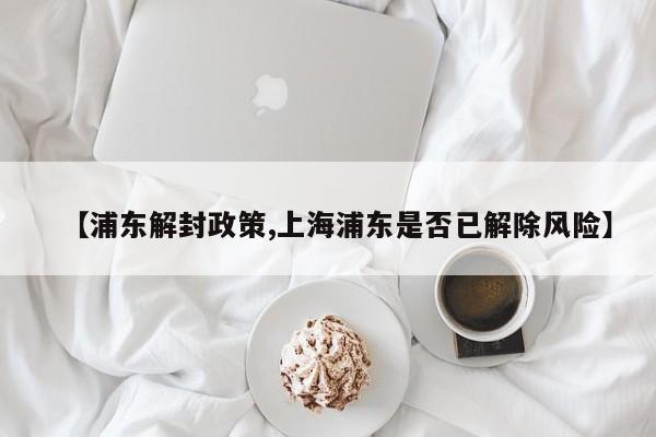 【浦东解封政策,上海浦东是否已解除风险】