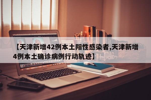 【天津新增42例本土阳性感染者,天津新增4例本土确诊病例行动轨迹】