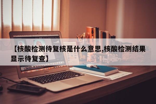 【核酸检测待复核是什么意思,核酸检测结果显示待复查】