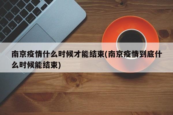 南京疫情什么时候才能结束(南京疫情到底什么时候能结束)
