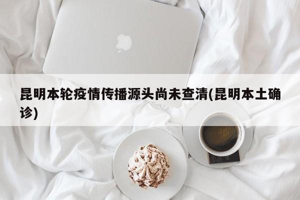 昆明本轮疫情传播源头尚未查清(昆明本土确诊)