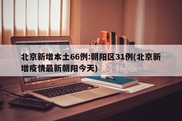 北京新增本土66例:朝阳区31例(北京新增疫情最新朝阳今天)