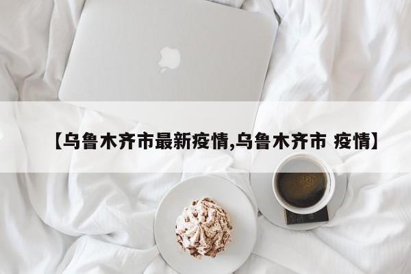 【乌鲁木齐市最新疫情,乌鲁木齐市 疫情】