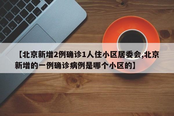 【北京新增2例确诊1人住小区居委会,北京新增的一例确诊病例是哪个小区的】