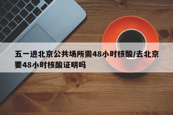 五一进北京公共场所需48小时核酸/去北京要48小时核酸证明吗