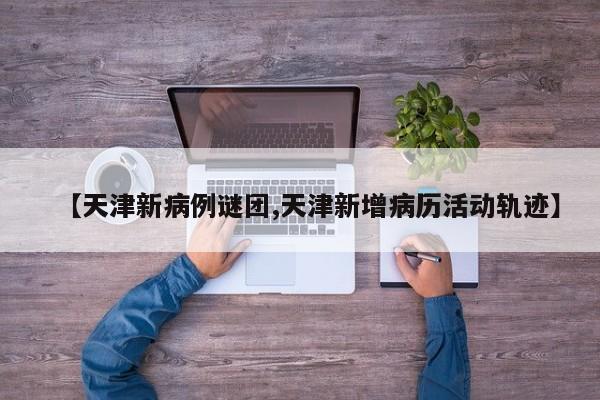【天津新病例谜团,天津新增病历活动轨迹】