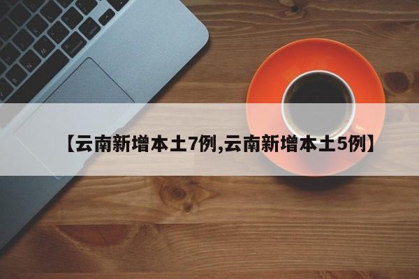 【云南新增本土7例,云南新增本土5例】